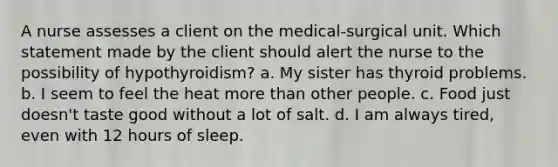 A nurse assesses a client on the medical-surgical unit. Which statement made by the client should alert the nurse to the possibility of hypothyroidism? a. My sister has thyroid problems. b. I seem to feel the heat more than other people. c. Food just doesn't taste good without a lot of salt. d. I am always tired, even with 12 hours of sleep.