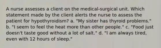 A nurse assesses a client on the medical-surgical unit. Which statement made by the client alerts the nurse to assess the patient for hypothyroidism? a. "My sister has thyroid problems." b. "I seem to feel the heat more than other people." c. "Food just doesn't taste good without a lot of salt." d. "I am always tired, even with 12 hours of sleep."