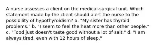 A nurse assesses a client on the medical-surgical unit. Which statement made by the client should alert the nurse to the possibility of hypothyroidism? a. "My sister has thyroid problems." b. "I seem to feel the heat <a href='https://www.questionai.com/knowledge/keWHlEPx42-more-than' class='anchor-knowledge'>more than</a> other people." c. "Food just doesn't taste good without a lot of salt." d. "I am always tired, even with 12 hours of sleep."