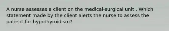 A nurse assesses a client on the medical-surgical unit . Which statement made by the client alerts the nurse to assess the patient for hypothyroidism?