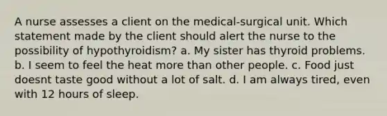 A nurse assesses a client on the medical-surgical unit. Which statement made by the client should alert the nurse to the possibility of hypothyroidism? a. My sister has thyroid problems. b. I seem to feel the heat more than other people. c. Food just doesnt taste good without a lot of salt. d. I am always tired, even with 12 hours of sleep.