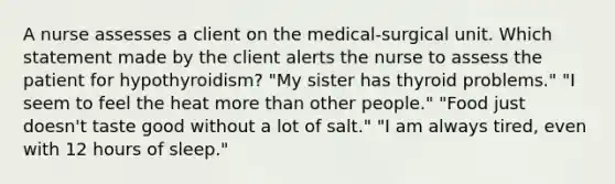 A nurse assesses a client on the medical-surgical unit. Which statement made by the client alerts the nurse to assess the patient for hypothyroidism? "My sister has thyroid problems." "I seem to feel the heat more than other people." "Food just doesn't taste good without a lot of salt." "I am always tired, even with 12 hours of sleep."