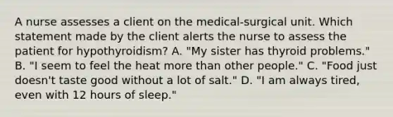 A nurse assesses a client on the medical-surgical unit. Which statement made by the client alerts the nurse to assess the patient for hypothyroidism? A. "My sister has thyroid problems." B. "I seem to feel the heat more than other people." C. "Food just doesn't taste good without a lot of salt." D. "I am always tired, even with 12 hours of sleep."