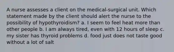 A nurse assesses a client on the medical-surgical unit. Which statement made by the client should alert the nurse to the possibility of hypothyroidism? a. I seem to feel heat more than other people b. I am always tired, even with 12 hours of sleep c. my sister has thyroid problems d. food just does not taste good without a lot of salt