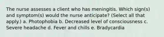 The nurse assesses a client who has meningitis. Which sign(s) and symptom(s) would the nurse anticipate? (Select all that apply.) a. Photophobia b. Decreased level of consciousness c. Severe headache d. Fever and chills e. Bradycardia