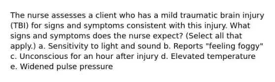 The nurse assesses a client who has a mild traumatic brain injury (TBI) for signs and symptoms consistent with this injury. What signs and symptoms does the nurse expect? (Select all that apply.) a. Sensitivity to light and sound b. Reports "feeling foggy" c. Unconscious for an hour after injury d. Elevated temperature e. Widened pulse pressure