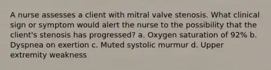 A nurse assesses a client with mitral valve stenosis. What clinical sign or symptom would alert the nurse to the possibility that the client's stenosis has progressed? a. Oxygen saturation of 92% b. Dyspnea on exertion c. Muted systolic murmur d. Upper extremity weakness