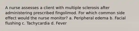 A nurse assesses a client with multiple sclerosis after administering prescribed fingolimod. For which common side effect would the nurse monitor? a. Peripheral edema b. Facial flushing c. Tachycardia d. Fever