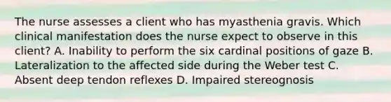 The nurse assesses a client who has myasthenia gravis. Which clinical manifestation does the nurse expect to observe in this client? A. Inability to perform the six cardinal positions of gaze B. Lateralization to the affected side during the Weber test C. Absent deep tendon reflexes D. Impaired stereognosis