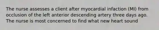 The nurse assesses a client after myocardial infaction (MI) from occlusion of the left anterior descending artery three days ago. The nurse is most concerned to find what new heart sound