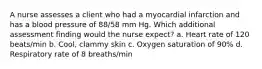 A nurse assesses a client who had a myocardial infarction and has a blood pressure of 88/58 mm Hg. Which additional assessment finding would the nurse expect? a. Heart rate of 120 beats/min b. Cool, clammy skin c. Oxygen saturation of 90% d. Respiratory rate of 8 breaths/min