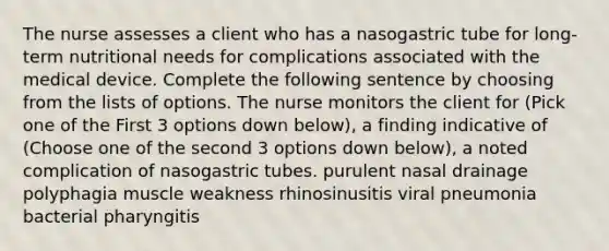 The nurse assesses a client who has a nasogastric tube for long-term nutritional needs for complications associated with the medical device. Complete the following sentence by choosing from the lists of options. The nurse monitors the client for (Pick one of the First 3 options down below), a finding indicative of (Choose one of the second 3 options down below), a noted complication of nasogastric tubes. purulent nasal drainage polyphagia muscle weakness rhinosinusitis viral pneumonia bacterial pharyngitis