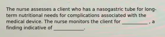 The nurse assesses a client who has a nasogastric tube for long-term nutritional needs for complications associated with the medical device. The nurse monitors the client for ___________ , a finding indicative of _____________.