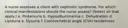 A nurse assesses a client with nephrotic syndrome. For which clinical manifestations should the nurse assess? (Select all that apply.) a. Proteinuria b. Hypoalbuminemia c. Dehydration d. Lipiduria e. Dysuria f. Costovertebral angle (CVA) tenderness