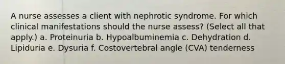 A nurse assesses a client with nephrotic syndrome. For which clinical manifestations should the nurse assess? (Select all that apply.) a. Proteinuria b. Hypoalbuminemia c. Dehydration d. Lipiduria e. Dysuria f. Costovertebral angle (CVA) tenderness