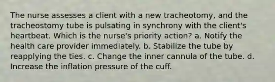 The nurse assesses a client with a new tracheotomy, and the tracheostomy tube is pulsating in synchrony with the client's heartbeat. Which is the nurse's priority action? a. Notify the health care provider immediately. b. Stabilize the tube by reapplying the ties. c. Change the inner cannula of the tube. d. Increase the inflation pressure of the cuff.