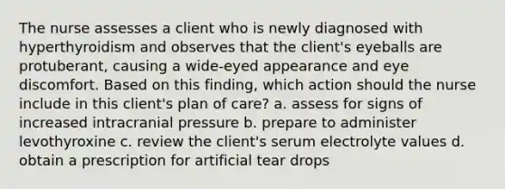 The nurse assesses a client who is newly diagnosed with hyperthyroidism and observes that the client's eyeballs are protuberant, causing a wide-eyed appearance and eye discomfort. Based on this finding, which action should the nurse include in this client's plan of care? a. assess for signs of increased intracranial pressure b. prepare to administer levothyroxine c. review the client's serum electrolyte values d. obtain a prescription for artificial tear drops