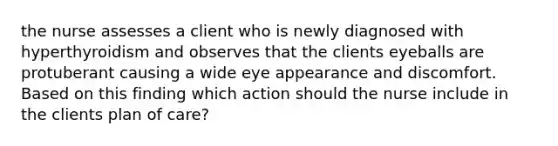 the nurse assesses a client who is newly diagnosed with hyperthyroidism and observes that the clients eyeballs are protuberant causing a wide eye appearance and discomfort. Based on this finding which action should the nurse include in the clients plan of care?