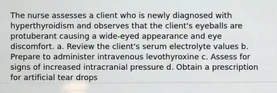 The nurse assesses a client who is newly diagnosed with hyperthyroidism and observes that the client's eyeballs are protuberant causing a wide-eyed appearance and eye discomfort. a. Review the client's serum electrolyte values b. Prepare to administer intravenous levothyroxine c. Assess for signs of increased intracranial pressure d. Obtain a prescription for artificial tear drops