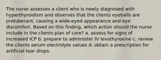 The nurse assesses a client who is newly diagnosed with hyperthyroidism and observes that the clients eyeballs are protuberant, causing a wide-eyed appearance and eye discomfort. Based on this finding, which action should the nurse include in the clients plan of care? a. assess for signs of increased ICP b. prepare to administer IV levothyroxine c. review the clients serum electrolyte values d. obtain a prescription for artificial tear drops