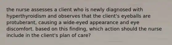 the nurse assesses a client who is newly diagnosed with hyperthyroidism and observes that the client's eyeballs are protuberant, causing a wide-eyed appearance and eye discomfort. based on this finding, which action should the nurse include in the client's plan of care?