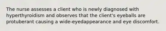 The nurse assesses a client who is newly diagnosed with hyperthyroidism and observes that the client's eyeballs are protuberant causing a wide-eyedappearance and eye discomfort.