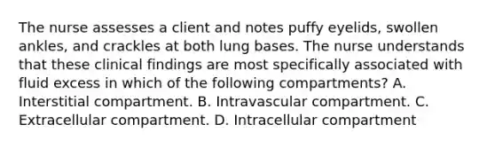 The nurse assesses a client and notes puffy eyelids, swollen ankles, and crackles at both lung bases. The nurse understands that these clinical findings are most specifically associated with fluid excess in which of the following compartments? A. Interstitial compartment. B. Intravascular compartment. C. Extracellular compartment. D. Intracellular compartment