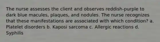 The nurse assesses the client and observes reddish-purple to dark blue macules, plaques, and nodules. The nurse recognizes that these manifestations are associated with which condition? a. Platelet disorders b. Kaposi sarcoma c. Allergic reactions d. Syphilis