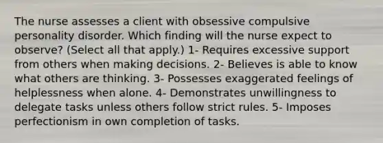 The nurse assesses a client with obsessive compulsive personality disorder. Which finding will the nurse expect to observe? (Select all that apply.) 1- Requires excessive support from others when making decisions. 2- Believes is able to know what others are thinking. 3- Possesses exaggerated feelings of helplessness when alone. 4- Demonstrates unwillingness to delegate tasks unless others follow strict rules. 5- Imposes perfectionism in own completion of tasks.