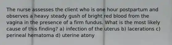 The nurse assesses the client who is one hour postpartum and observes a heavy steady gush of bright red blood from the vagina in the presence of a firm fundus. What is the most likely cause of this finding? a) infection of the uterus b) lacerations c) perineal hematoma d) uterine atony