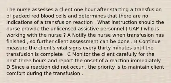 The nurse assesses a client one hour after starting a transfusion of packed red blood cells and determines that there are no indications of a transfusion reaction . What instruction should the nurse provide the unlicensed assistive personnel ( UAP ) who is working with the nurse ? A Notify the nurse when transfusion has finished , so further client assessment can be done . B Continue measure the client's vital signs every thirty minutes until the transfusion is complete . C Monitor the client carefully for the next three hours and report the onset of a reaction immediately D Since a reaction did not occur , the priority is to maintain client comfort during the transfusion .