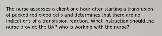 The nurse assesses a client one hour after starting a transfusion of packed red blood cells and determines that there are no indications of a transfusion reaction. What instruction should the nurse provide the UAP who is working with the nurse?