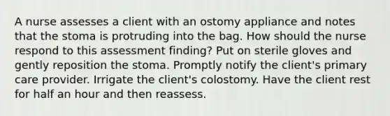 A nurse assesses a client with an ostomy appliance and notes that the stoma is protruding into the bag. How should the nurse respond to this assessment finding? Put on sterile gloves and gently reposition the stoma. Promptly notify the client's primary care provider. Irrigate the client's colostomy. Have the client rest for half an hour and then reassess.