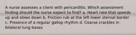 A nurse assesses a client with pericarditis. Which assessment finding should the nurse expect to find? a. Heart rate that speeds up and slows down b. Friction rub at the left lower sternal border c. Presence of a regular gallop rhythm d. Coarse crackles in bilateral lung bases