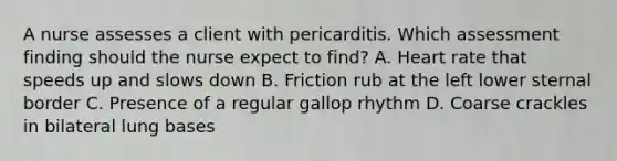 A nurse assesses a client with pericarditis. Which assessment finding should the nurse expect to find? A. Heart rate that speeds up and slows down B. Friction rub at the left lower sternal border C. Presence of a regular gallop rhythm D. Coarse crackles in bilateral lung bases