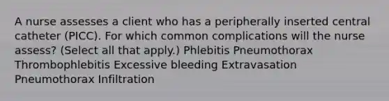 A nurse assesses a client who has a peripherally inserted central catheter (PICC). For which common complications will the nurse assess? (Select all that apply.) Phlebitis Pneumothorax Thrombophlebitis Excessive bleeding Extravasation Pneumothorax Infiltration