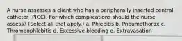 A nurse assesses a client who has a peripherally inserted central catheter (PICC). For which complications should the nurse assess? (Select all that apply.) a. Phlebitis b. Pneumothorax c. Thrombophlebitis d. Excessive bleeding e. Extravasation