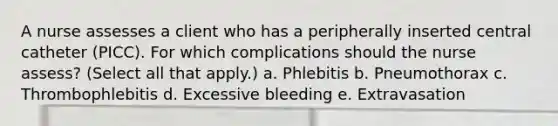 A nurse assesses a client who has a peripherally inserted central catheter (PICC). For which complications should the nurse assess? (Select all that apply.) a. Phlebitis b. Pneumothorax c. Thrombophlebitis d. Excessive bleeding e. Extravasation