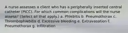 A nurse assesses a client who has a peripherally inserted central catheter (PICC). For which common complications will the nurse assess? (Select all that apply.) a. Phlebitis b. Pneumothorax c. Thrombophlebitis d. Excessive bleeding e. Extravasation f. Pneumothorax g. Infiltration