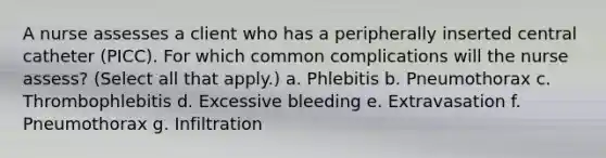 A nurse assesses a client who has a peripherally inserted central catheter (PICC). For which common complications will the nurse assess? (Select all that apply.) a. Phlebitis b. Pneumothorax c. Thrombophlebitis d. Excessive bleeding e. Extravasation f. Pneumothorax g. Infiltration