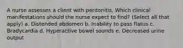 A nurse assesses a client with peritonitis, Which clinical manifestations should the nurse expect to find? (Select all that apply) a. Distended abdomen b. Inability to pass flatus c. Bradycardia d. Hyperactive bowel sounds e. Decreased urine output