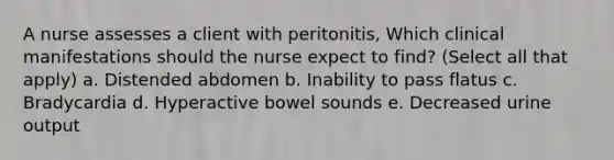 A nurse assesses a client with peritonitis, Which clinical manifestations should the nurse expect to find? (Select all that apply) a. Distended abdomen b. Inability to pass flatus c. Bradycardia d. Hyperactive bowel sounds e. Decreased urine output