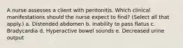 A nurse assesses a client with peritonitis. Which clinical manifestations should the nurse expect to find? (Select all that apply.) a. Distended abdomen b. Inability to pass flatus c. Bradycardia d. Hyperactive bowel sounds e. Decreased urine output