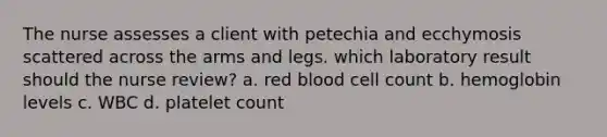 The nurse assesses a client with petechia and ecchymosis scattered across the arms and legs. which laboratory result should the nurse review? a. red blood cell count b. hemoglobin levels c. WBC d. platelet count