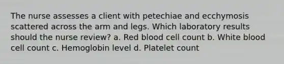 The nurse assesses a client with petechiae and ecchymosis scattered across the arm and legs. Which laboratory results should the nurse review? a. Red blood cell count b. White blood cell count c. Hemoglobin level d. Platelet count