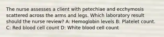 The nurse assesses a client with petechiae and ecchymosis scattered across the arms and legs. Which laboratory result should the nurse review? A: Hemoglobin levels B: Platelet count. C: Red blood cell count D: White blood cell count