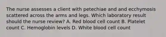 The nurse assesses a client with petechiae and and ecchymosis scattered across the arms and legs. Which laboratory result should the nurse review? A. Red blood cell count B. Platelet count C. Hemoglobin levels D. White blood cell count