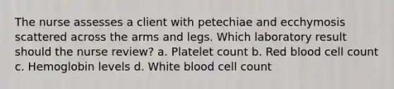 The nurse assesses a client with petechiae and ecchymosis scattered across the arms and legs. Which laboratory result should the nurse review? a. Platelet count b. Red blood cell count c. Hemoglobin levels d. White blood cell count