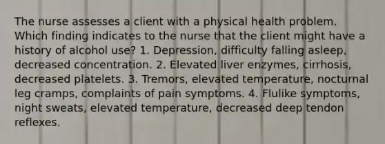 The nurse assesses a client with a physical health problem. Which finding indicates to the nurse that the client might have a history of alcohol use? 1. Depression, difficulty falling asleep, decreased concentration. 2. Elevated liver enzymes, cirrhosis, decreased platelets. 3. Tremors, elevated temperature, nocturnal leg cramps, complaints of pain symptoms. 4. Flulike symptoms, night sweats, elevated temperature, decreased deep tendon reflexes.