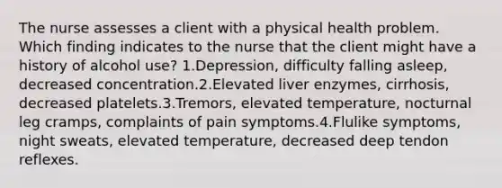 The nurse assesses a client with a physical health problem. Which finding indicates to the nurse that the client might have a history of alcohol use? 1.Depression, difficulty falling asleep, decreased concentration.2.Elevated liver enzymes, cirrhosis, decreased platelets.3.Tremors, elevated temperature, nocturnal leg cramps, complaints of pain symptoms.4.Flulike symptoms, night sweats, elevated temperature, decreased deep tendon reflexes.